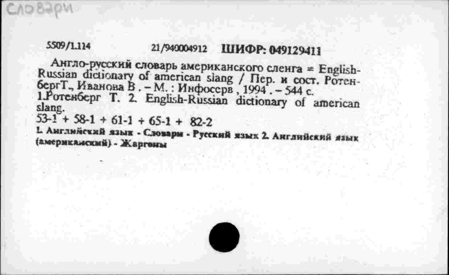 ﻿)V
5509/1.114	21/940004912 ШИФР: M9I29411
Англо-русский словарь американского сленга = English-Russian dictionary of american siang / Пер. и сост. Роген-бергТ^ Иванова и . - М.: Инфосерв , 1994 . - 544 с. ЦРотекберг Т. 2. English-Russian dictionary of american slang.
53-1 + 58-1 + 61-1 + 65-1 + 82-2
L Английский язык - Слоаарм - Русский язык 2. Английский язык (амсрмкамсхмй) - Жаргоны